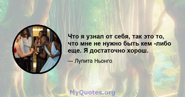 Что я узнал от себя, так это то, что мне не нужно быть кем -либо еще. Я достаточно хорош.