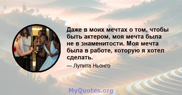 Даже в моих мечтах о том, чтобы быть актером, моя мечта была не в знаменитости. Моя мечта была в работе, которую я хотел сделать.