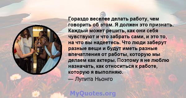 Гораздо веселее делать работу, чем говорить об этом. Я должен это признать. Каждый может решить, как они себя чувствуют и что забрать сами, и это то, на что вы надеетесь. Что люди заберут разные вещи и будут иметь