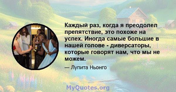 Каждый раз, когда я преодолел препятствие, это похоже на успех. Иногда самые большие в нашей голове - диверсаторы, которые говорят нам, что мы не можем.