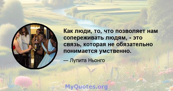 Как люди, то, что позволяет нам сопереживать людям, - это связь, которая не обязательно понимается умственно.