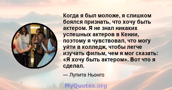 Когда я был моложе, я слишком боялся признать, что хочу быть актером. Я не знал никаких успешных актеров в Кении, поэтому я чувствовал, что могу уйти в колледж, чтобы легче изучать фильм, чем я мог сказать: «Я хочу быть 