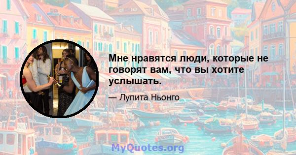 Мне нравятся люди, которые не говорят вам, что вы хотите услышать.