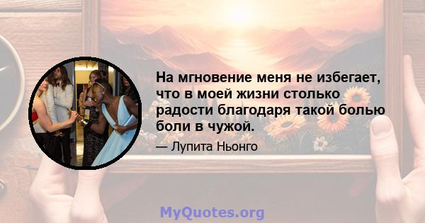 На мгновение меня не избегает, что в моей жизни столько радости благодаря такой болью боли в чужой.