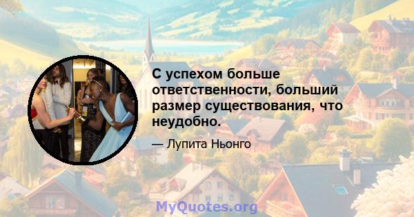 С успехом больше ответственности, больший размер существования, что неудобно.