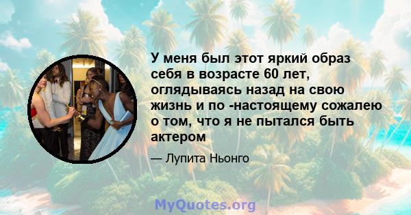 У меня был этот яркий образ себя в возрасте 60 лет, оглядываясь назад на свою жизнь и по -настоящему сожалею о том, что я не пытался быть актером