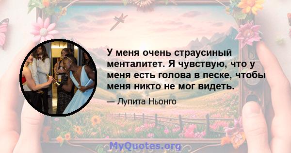 У меня очень страусиный менталитет. Я чувствую, что у меня есть голова в песке, чтобы меня никто не мог видеть.