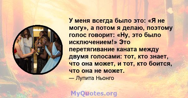 У меня всегда было это: «Я не могу», а потом я делаю, поэтому голос говорит: «Ну, это было исключением!» Это перетягивание каната между двумя голосами: тот, кто знает, что она может, и тот, кто боится, что она не может.