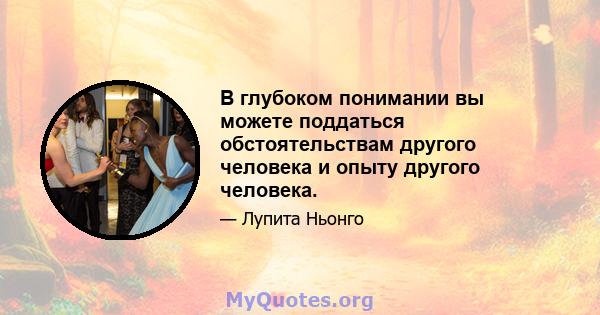 В глубоком понимании вы можете поддаться обстоятельствам другого человека и опыту другого человека.