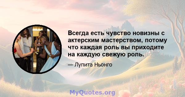 Всегда есть чувство новизны с актерским мастерством, потому что каждая роль вы приходите на каждую свежую роль.