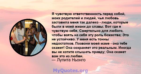 Я чувствую ответственность перед собой, моих родителей и людей, чья любовь заставила меня так далеко - люди, которые были в моей жизни до славы. Вот где я чувствую себя. Смертельно для любого, чтобы взять на себя эту