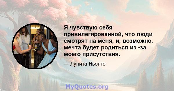 Я чувствую себя привилегированной, что люди смотрят на меня, и, возможно, мечта будет родиться из -за моего присутствия.