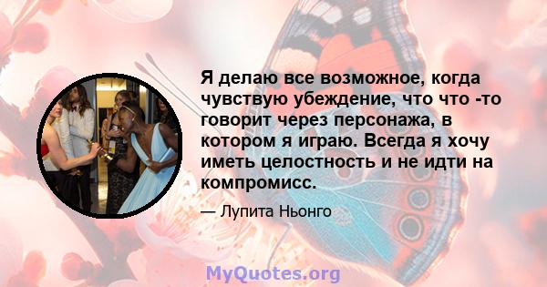 Я делаю все возможное, когда чувствую убеждение, что что -то говорит через персонажа, в котором я играю. Всегда я хочу иметь целостность и не идти на компромисс.