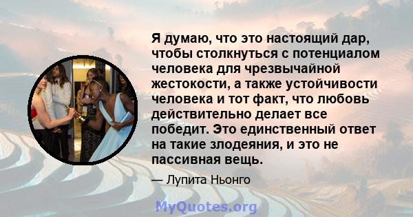 Я думаю, что это настоящий дар, чтобы столкнуться с потенциалом человека для чрезвычайной жестокости, а также устойчивости человека и тот факт, что любовь действительно делает все победит. Это единственный ответ на