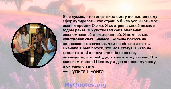 Я не думаю, что когда -либо смогу по -настоящему сформулировать, как странно было услышать мое имя на премии Оскар. Я смотрел в своей пижаме годом ранее! Я чувствовал себя оцепенел - ошеломленный и растерянный. Я помню, 