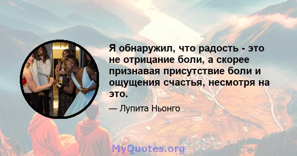 Я обнаружил, что радость - это не отрицание боли, а скорее признавая присутствие боли и ощущения счастья, несмотря на это.