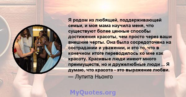 Я родом из любящей, поддерживающей семьи, и моя мама научила меня, что существуют более ценные способы достижения красоты, чем просто через ваши внешние черты. Она была сосредоточена на сострадании и уважении, и это то, 