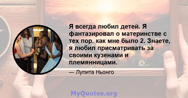 Я всегда любил детей. Я фантазировал о материнстве с тех пор, как мне было 2. Знаете, я любил присматривать за своими кузенами и племянницами.