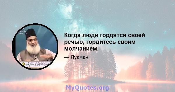 Когда люди гордятся своей речью, гордитесь своим молчанием.