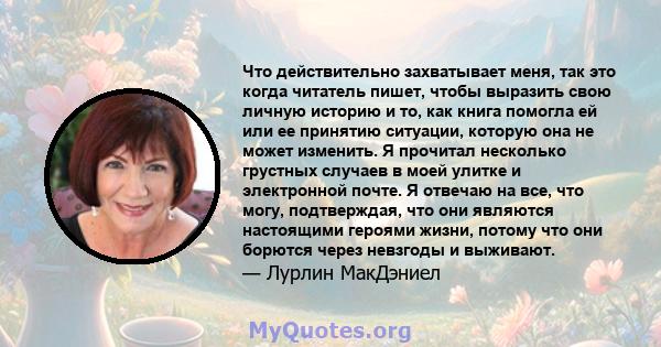 Что действительно захватывает меня, так это когда читатель пишет, чтобы выразить свою личную историю и то, как книга помогла ей или ее принятию ситуации, которую она не может изменить. Я прочитал несколько грустных