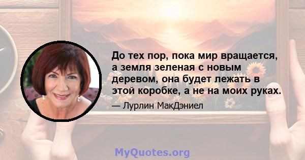 До тех пор, пока мир вращается, а земля зеленая с новым деревом, она будет лежать в этой коробке, а не на моих руках.