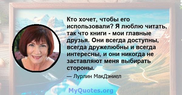 Кто хочет, чтобы его использовали? Я люблю читать, так что книги - мои главные друзья. Они всегда доступны, всегда дружелюбны и всегда интересны, и они никогда не заставляют меня выбирать стороны.