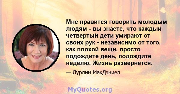 Мне нравится говорить молодым людям - вы знаете, что каждый четвертый дети умирают от своих рук - независимо от того, как плохой вещи, просто подождите день, подождите неделю. Жизнь развернется.