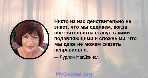 Никто из нас действительно не знает, что мы сделаем, когда обстоятельства станут такими подавляющими и сложными, что мы даже не можем сказать неправильно.