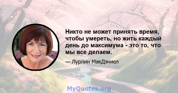 Никто не может принять время, чтобы умереть, но жить каждый день до максимума - это то, что мы все делаем.