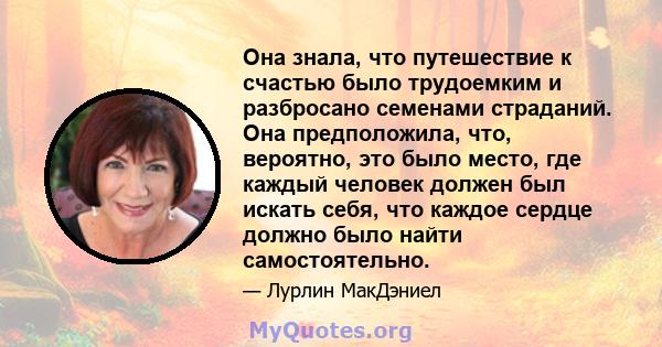 Она знала, что путешествие к счастью было трудоемким и разбросано семенами страданий. Она предположила, что, вероятно, это было место, где каждый человек должен был искать себя, что каждое сердце должно было найти