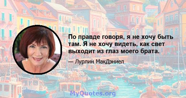 По правде говоря, я не хочу быть там. Я не хочу видеть, как свет выходит из глаз моего брата.