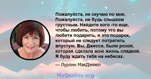 Пожалуйста, не скучаю по мне. Пожалуйста, не будь слишком грустным. Найдите кого -то еще, чтобы любить, потому что вы любите подарить, и это подарок, который не следует потратить впустую. Вы, Джесси, были розой, которая 