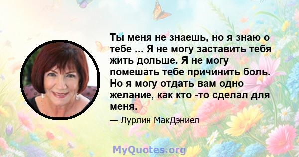 Ты меня не знаешь, но я знаю о тебе ... Я не могу заставить тебя жить дольше. Я не могу помешать тебе причинить боль. Но я могу отдать вам одно желание, как кто -то сделал для меня.