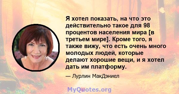 Я хотел показать, на что это действительно такое для 98 процентов населения мира [в третьем мире]. Кроме того, я также вижу, что есть очень много молодых людей, которые делают хорошие вещи, и я хотел дать им платформу.