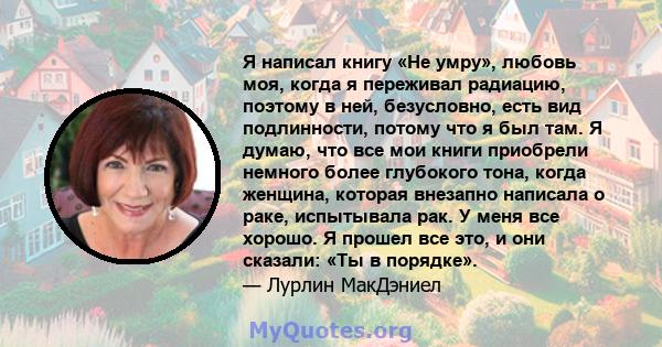 Я написал книгу «Не умру», любовь моя, когда я переживал радиацию, поэтому в ней, безусловно, есть вид подлинности, потому что я был там. Я думаю, что все мои книги приобрели немного более глубокого тона, когда женщина, 