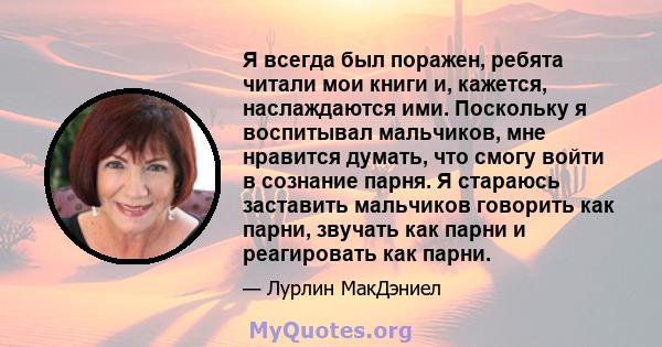 Я всегда был поражен, ребята читали мои книги и, кажется, наслаждаются ими. Поскольку я воспитывал мальчиков, мне нравится думать, что смогу войти в сознание парня. Я стараюсь заставить мальчиков говорить как парни,