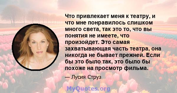 Что привлекает меня к театру, и что мне понравилось слишком много света, так это то, что вы понятия не имеете, что произойдет. Это самая захватывающая часть театра, она никогда не бывает прежней. Если бы это было так,