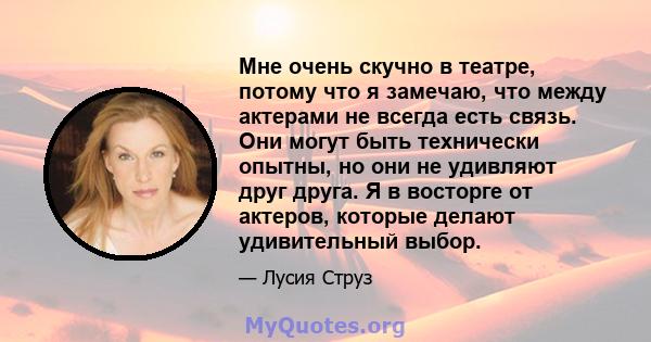 Мне очень скучно в театре, потому что я замечаю, что между актерами не всегда есть связь. Они могут быть технически опытны, но они не удивляют друг друга. Я в восторге от актеров, которые делают удивительный выбор.