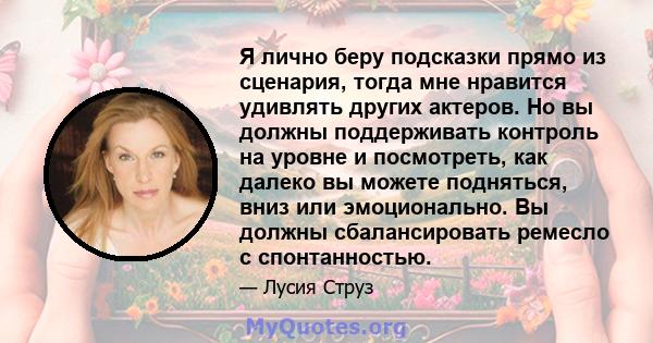 Я лично беру подсказки прямо из сценария, тогда мне нравится удивлять других актеров. Но вы должны поддерживать контроль на уровне и посмотреть, как далеко вы можете подняться, вниз или эмоционально. Вы должны