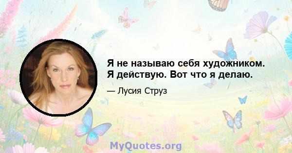 Я не называю себя художником. Я действую. Вот что я делаю.