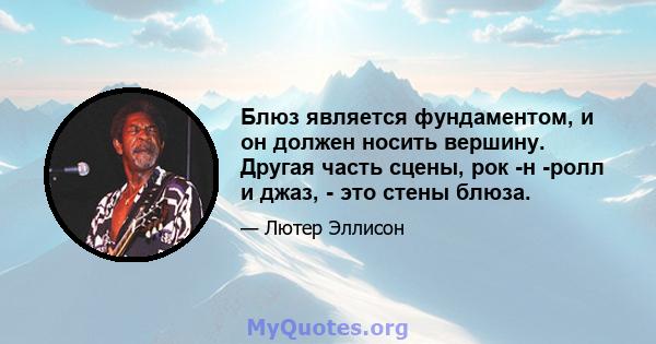 Блюз является фундаментом, и он должен носить вершину. Другая часть сцены, рок -н -ролл и джаз, - это стены блюза.