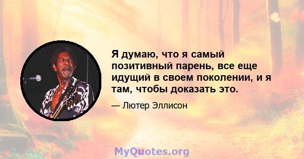 Я думаю, что я самый позитивный парень, все еще идущий в своем поколении, и я там, чтобы доказать это.