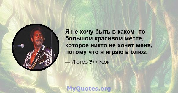 Я не хочу быть в каком -то большом красивом месте, которое никто не хочет меня, потому что я играю в блюз.