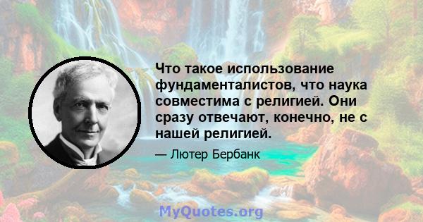 Что такое использование фундаменталистов, что наука совместима с религией. Они сразу отвечают, конечно, не с нашей религией.