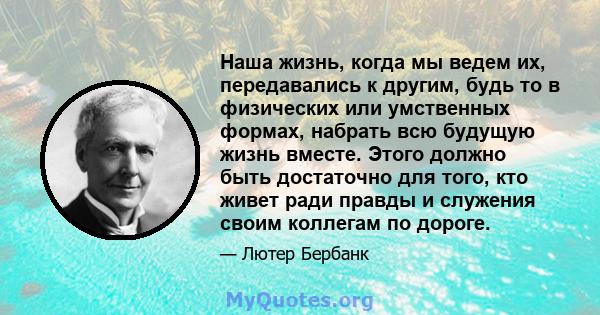 Наша жизнь, когда мы ведем их, передавались к другим, будь то в физических или умственных формах, набрать всю будущую жизнь вместе. Этого должно быть достаточно для того, кто живет ради правды и служения своим коллегам