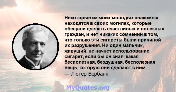 Некоторые из моих молодых знакомых находятся в своих могилах, которые обещали сделать счастливых и полезных граждан, и нет никаких сомнений в том, что только эти сигареты были причиной их разрушения. Ни один мальчик,