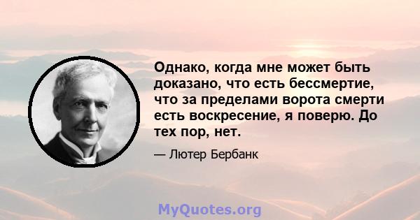 Однако, когда мне может быть доказано, что есть бессмертие, что за пределами ворота смерти есть воскресение, я поверю. До тех пор, нет.