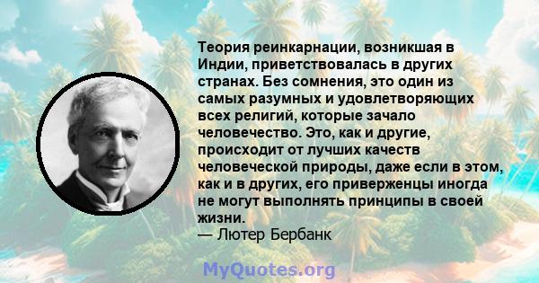 Теория реинкарнации, возникшая в Индии, приветствовалась в других странах. Без сомнения, это один из самых разумных и удовлетворяющих всех религий, которые зачало человечество. Это, как и другие, происходит от лучших