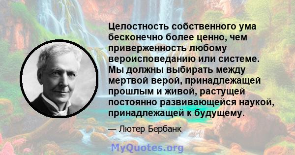 Целостность собственного ума бесконечно более ценно, чем приверженность любому вероисповеданию или системе. Мы должны выбирать между мертвой верой, принадлежащей прошлым и живой, растущей постоянно развивающейся наукой, 