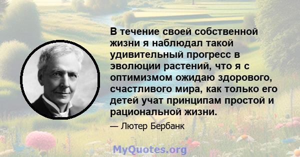 В течение своей собственной жизни я наблюдал такой удивительный прогресс в эволюции растений, что я с оптимизмом ожидаю здорового, счастливого мира, как только его детей учат принципам простой и рациональной жизни.